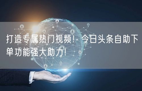打造专属热门视频！今日头条自助下单功能强大助力！