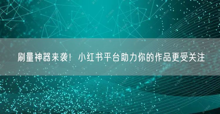 刷量神器来袭！小红书平台助力你的作品更受