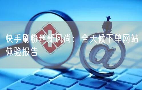 快手刷粉丝新风尚：全天候下单网站体验报告