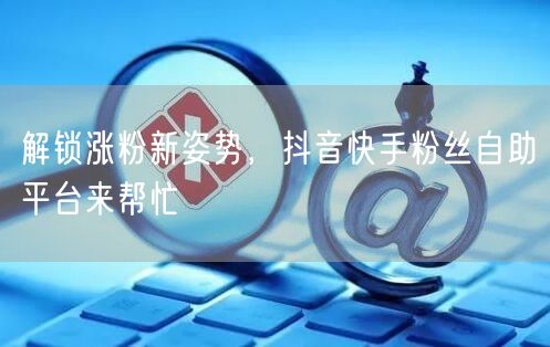 解锁涨粉新姿势，抖音快手粉丝自助平台来帮忙