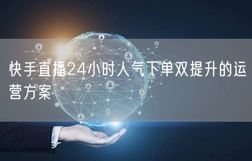 快手直播24小时人气下单双提升的运营方案