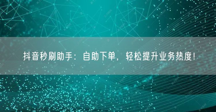 抖音秒刷助手：自助下单，轻松提升业务热度！